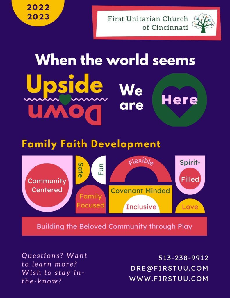 A colorful infographich which overviews Family Faith Development's 2022-2023 church year.  It says, "When the world seems upside down, we are here. Family Faith Development - Community Centered; Safe; Fun; Family Focused; Flexible; Covenant Minded; Inclusive; Spirit-Filled; Love. Building the Beloved Community through Play. Questions? Want to learn more? Wish to stay in-the-know? 513-238-9912. Dre@firstuu.com. www.firstuu.com."