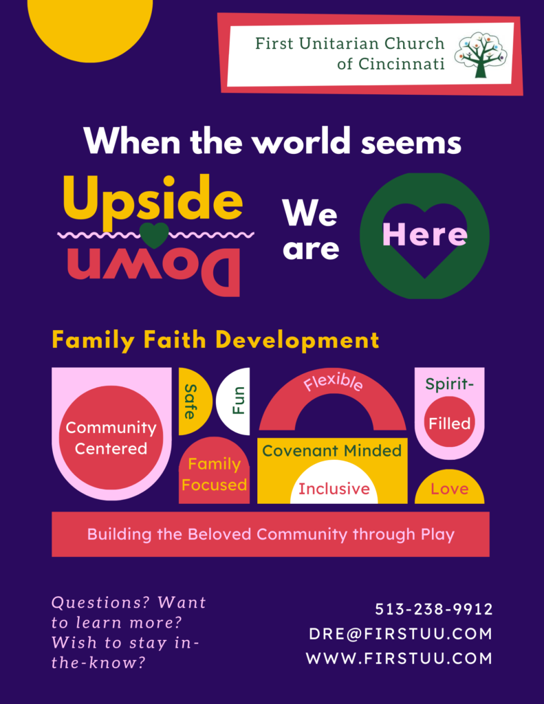 A colorful infographich which gives an overview of our Family Faith Development program.  It says, "When the world seems upside down, we are here. Family Faith Development - Community Centered; Safe; Fun; Family Focused; Flexible; Covenant Minded; Inclusive; Spirit-Filled; Love. Building the Beloved Community through Play. Questions? Want to learn more? Wish to stay in-the-know? 513-238-9912. Dre@firstuu.com. www.firstuu.com."