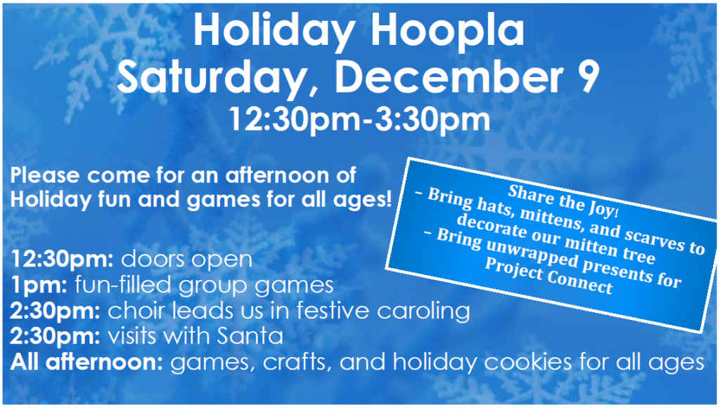 A flier for the Holiday Hoopla.  White text on a blue background with snowflake overlays.  The text states the day and time of the event as well as a schedule.  The schedule is as follows "12:30PM: Doors Open; 1:00 PM: Fun-filled Group Games; 2:30PM: Choir Leads Us in Festive Caroling; 2:30 PM" Visits with Santa; All Afternoon: Games, Crafts, and Holiday Cookies for All Ages."  The flier also asks readers to "Share the Joy" by brining hats, mittens and scarves to decorate our mitten tree, and unwrapped presents for Project Connect.