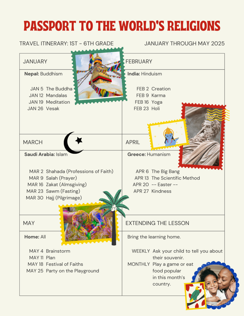 A travel itinerary which lists the nations the 1st - 6th graders will be "visiting" each month, along with the religion they will be studying.  It also provides some information on what the children will be learning each Sunday.  For January, the children will be traveling to Nepal and learning about Buddhism.  On January 5th they will learn about Buddhism.  On January 12th they will explore Mandalas.  On January 19th they will try meditation.  And, on January 26th they will learn about Vesak, or Buddha Day.